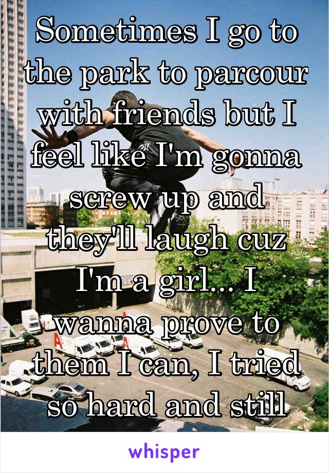 Sometimes I go to the park to parcour with friends but I feel like I'm gonna screw up and they'll laugh cuz I'm a girl... I wanna prove to them I can, I tried so hard and still couldn't 