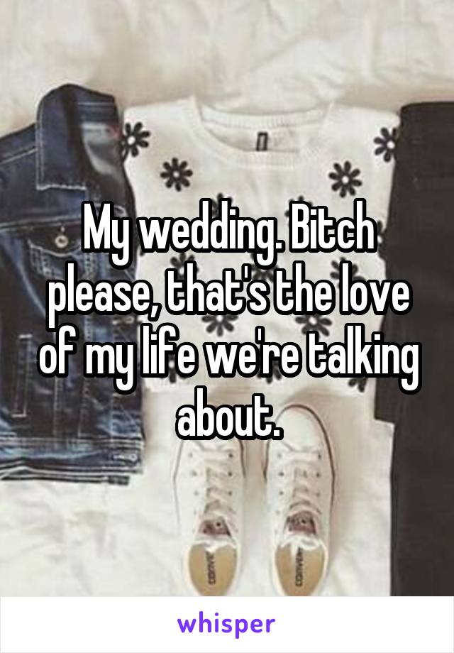 My wedding. Bitch please, that's the love of my life we're talking about.