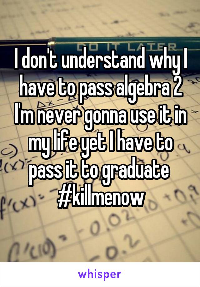 I don't understand why I have to pass algebra 2 I'm never gonna use it in my life yet I have to pass it to graduate 
#killmenow
