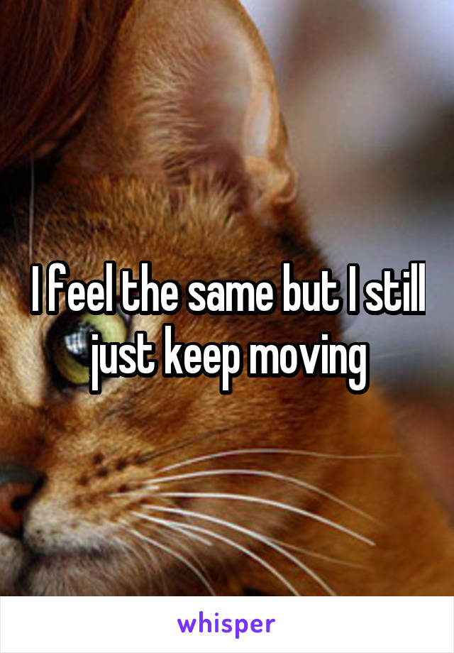 I feel the same but I still just keep moving