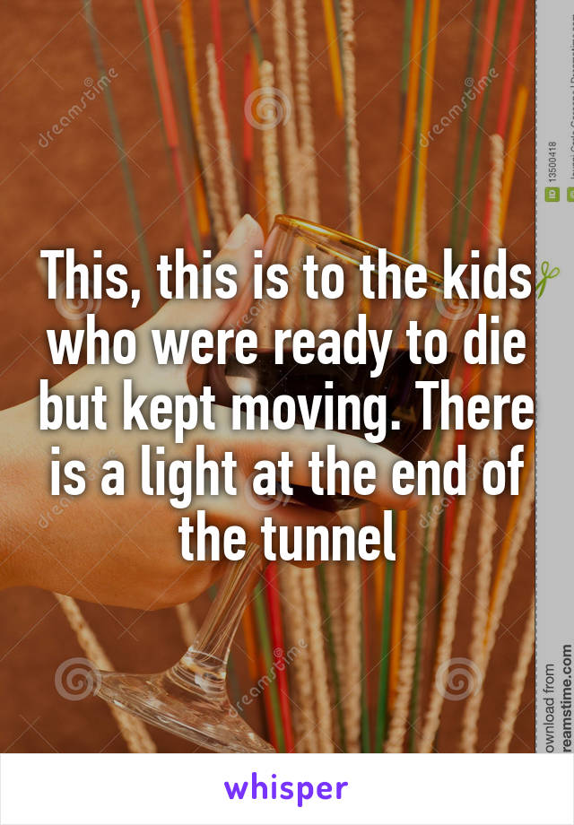 This, this is to the kids who were ready to die but kept moving. There is a light at the end of the tunnel