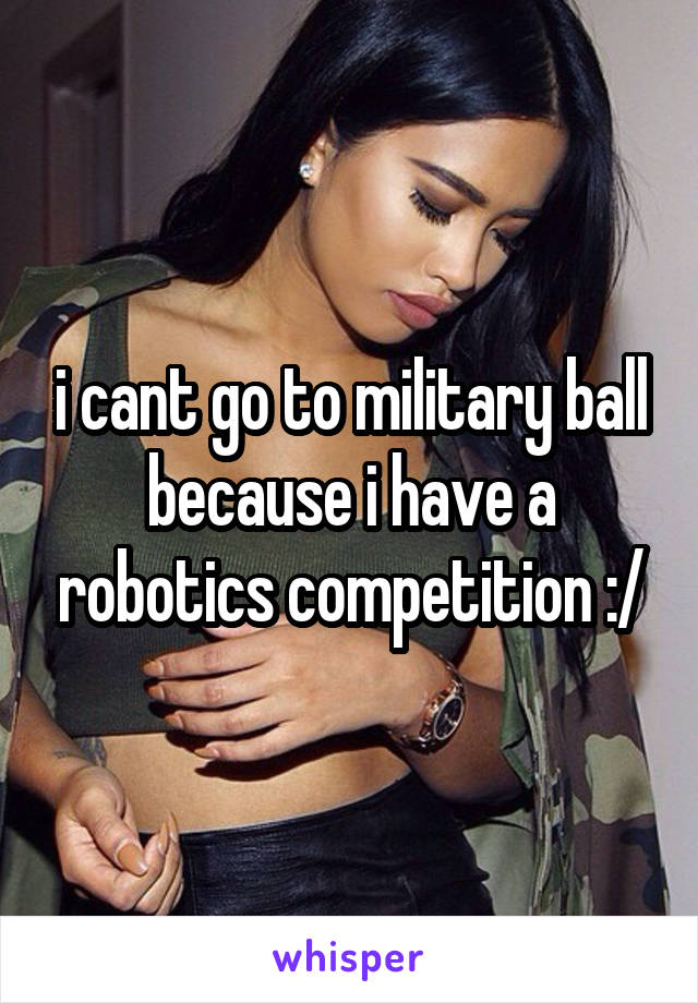 i cant go to military ball because i have a robotics competition :/