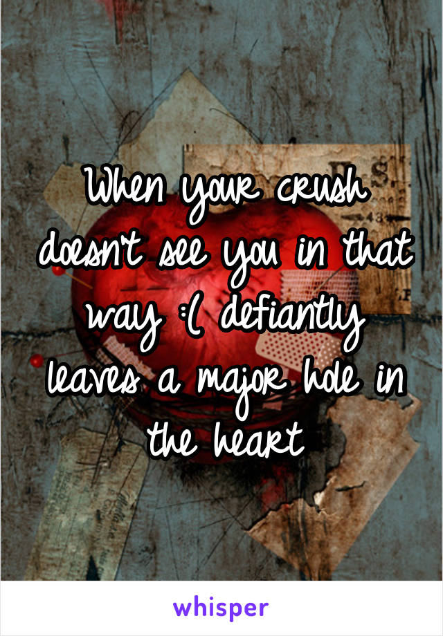 When your crush doesn't see you in that way :( defiantly leaves a major hole in the heart