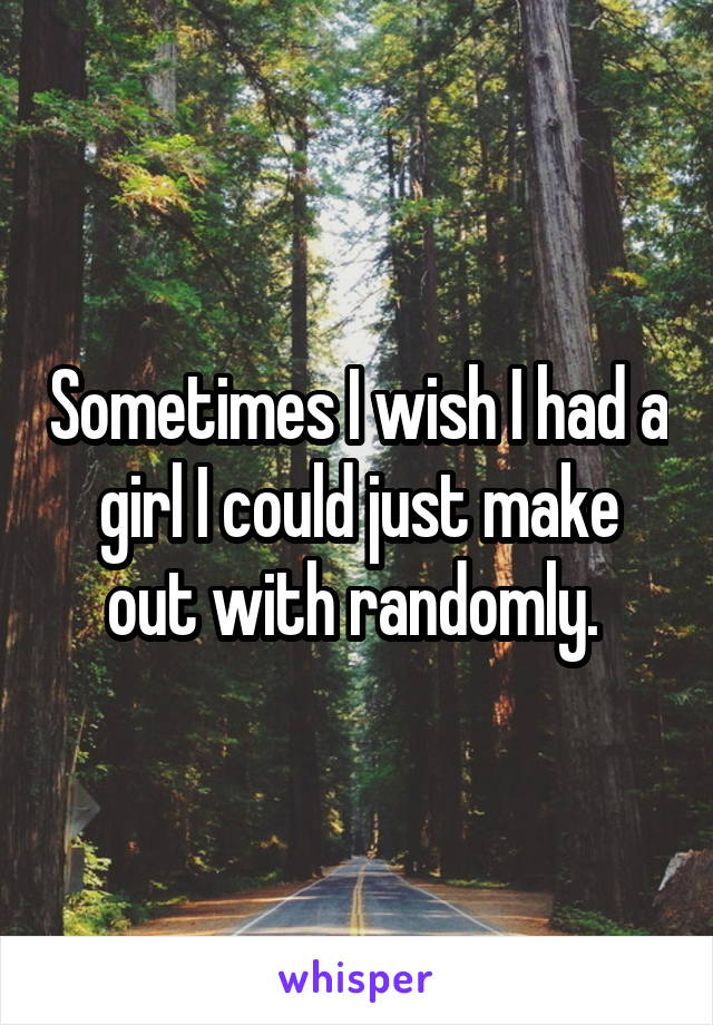 Sometimes I wish I had a girl I could just make out with randomly. 