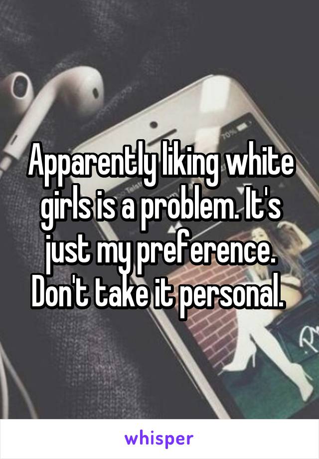 Apparently liking white girls is a problem. It's just my preference. Don't take it personal. 