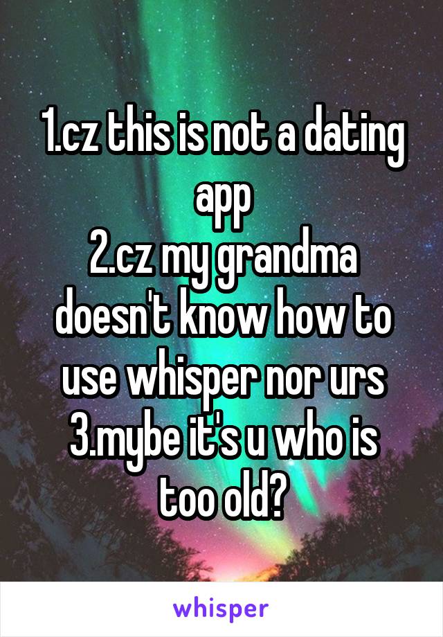 1.cz this is not a dating app
2.cz my grandma doesn't know how to use whisper nor urs
3.mybe it's u who is too old?