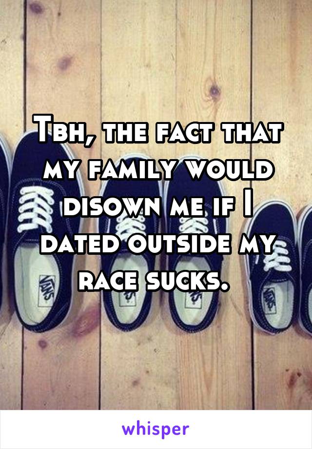 Tbh, the fact that my family would disown me if I dated outside my race sucks. 
