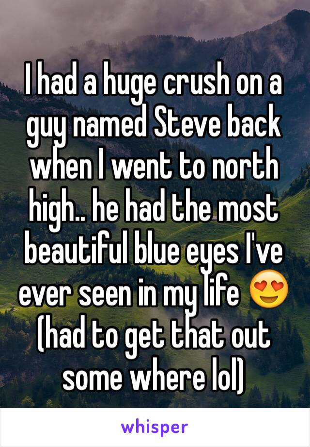 I had a huge crush on a guy named Steve back when I went to north high.. he had the most beautiful blue eyes I've ever seen in my life 😍
(had to get that out some where lol) 