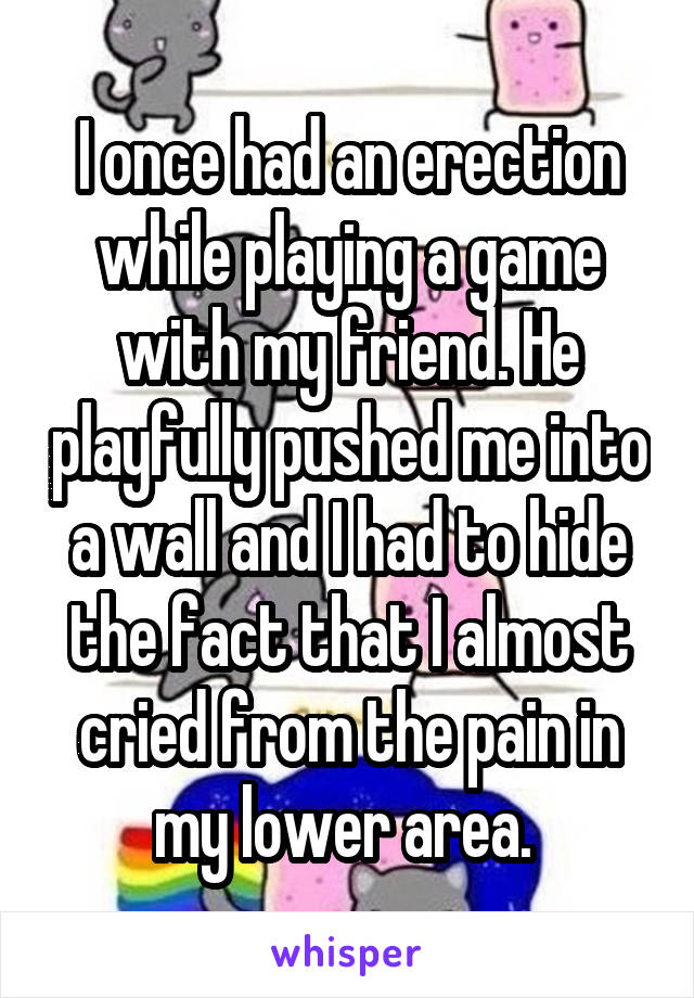 I once had an erection while playing a game with my friend. He playfully pushed me into a wall and I had to hide the fact that I almost cried from the pain in my lower area. 