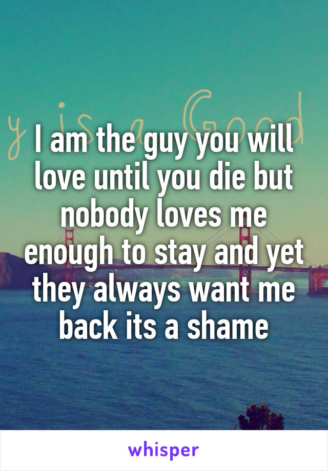 I am the guy you will love until you die but nobody loves me enough to stay and yet they always want me back its a shame