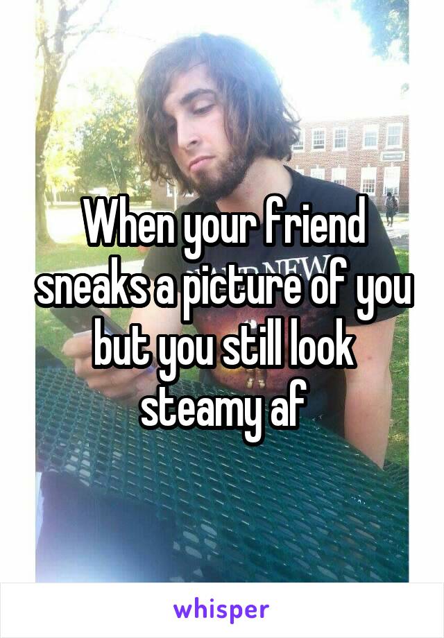 When your friend sneaks a picture of you but you still look steamy af