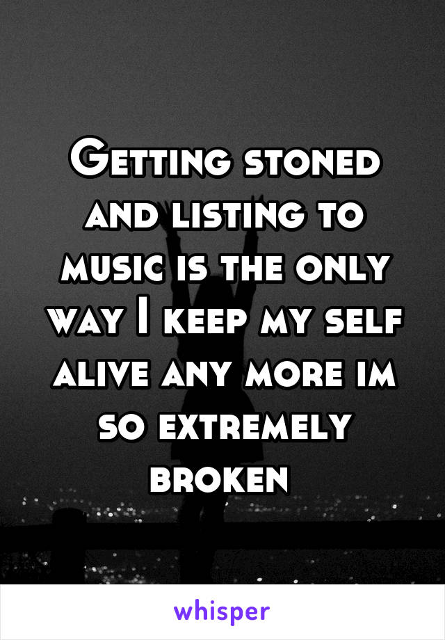 Getting stoned and listing to music is the only way I keep my self alive any more im so extremely broken 