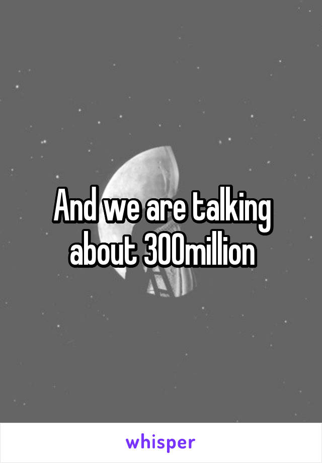 And we are talking about 300million