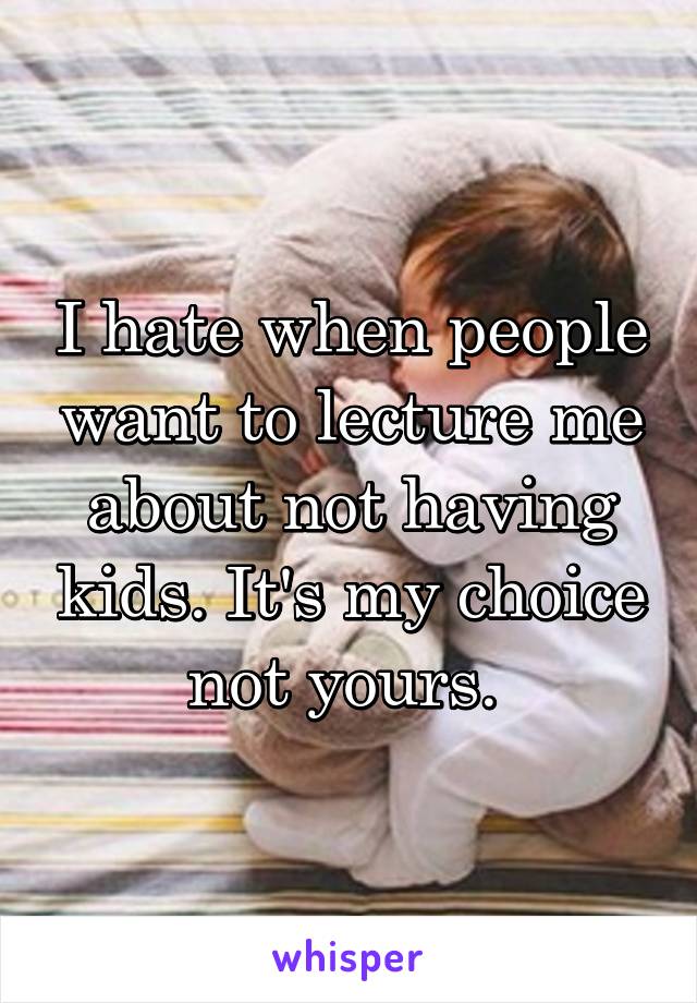 I hate when people want to lecture me about not having kids. It's my choice not yours. 