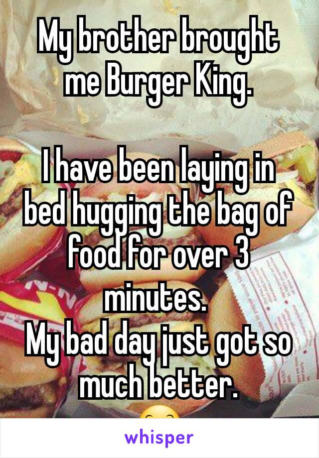 My brother brought me Burger King.

I have been laying in bed hugging the bag of food for over 3 minutes. 
My bad day just got so much better.
😊