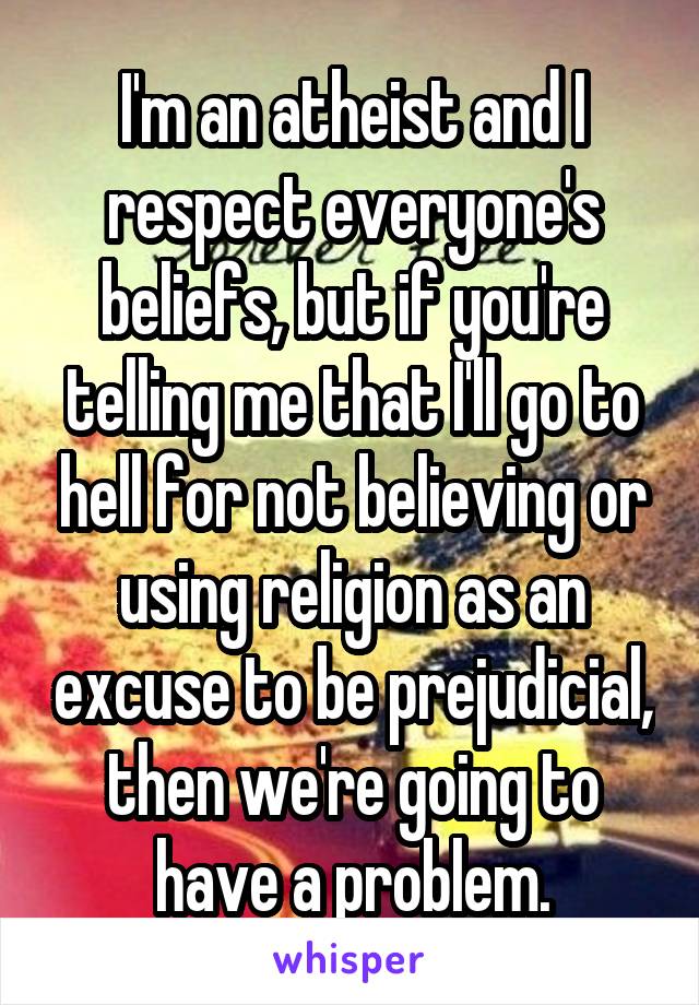 I'm an atheist and I respect everyone's beliefs, but if you're telling me that I'll go to hell for not believing or using religion as an excuse to be prejudicial, then we're going to have a problem.