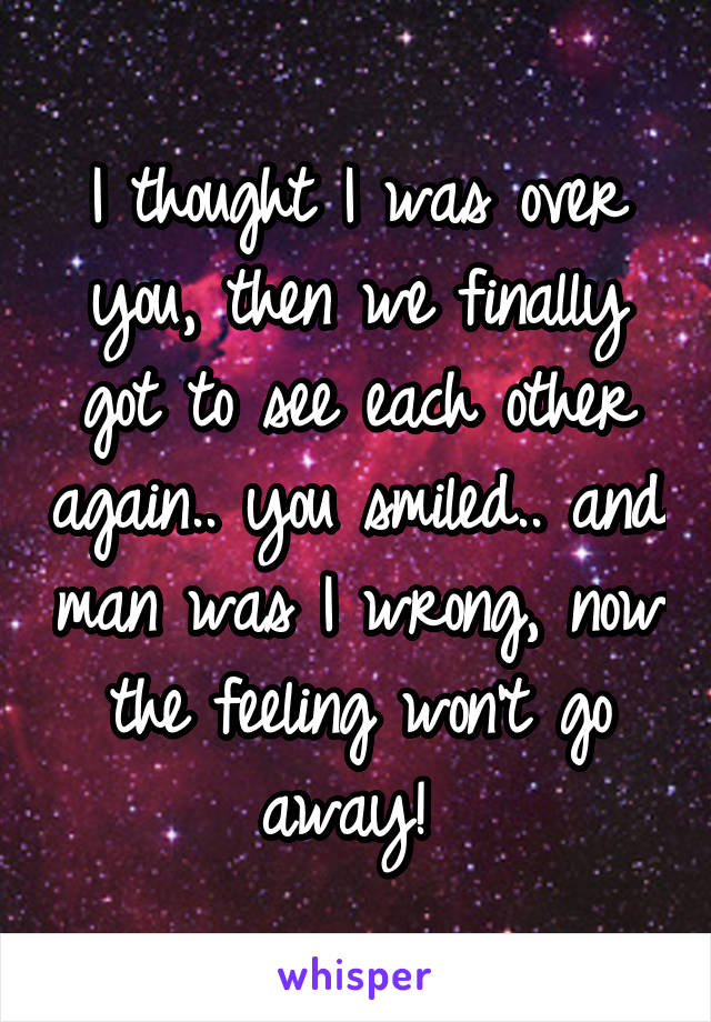 I thought I was over you, then we finally got to see each other again.. you smiled.. and man was I wrong, now the feeling won't go away! 