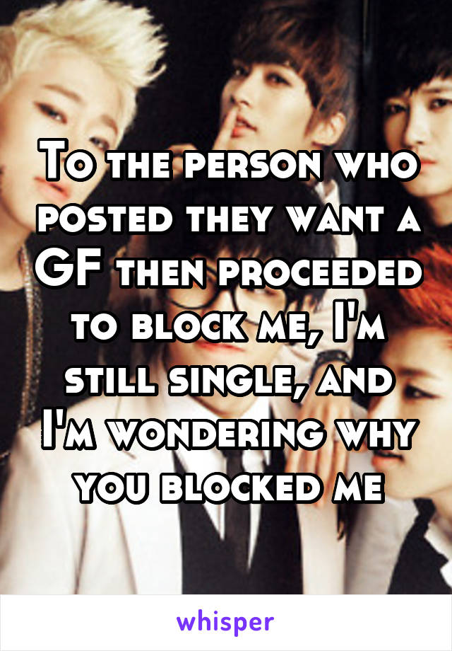 To the person who posted they want a GF then proceeded to block me, I'm still single, and I'm wondering why you blocked me