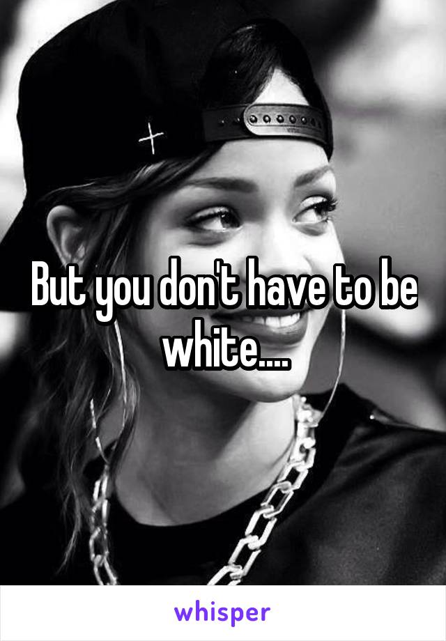 But you don't have to be white....