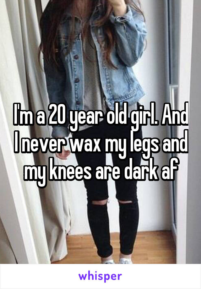 I'm a 20 year old girl. And I never wax my legs and my knees are dark af