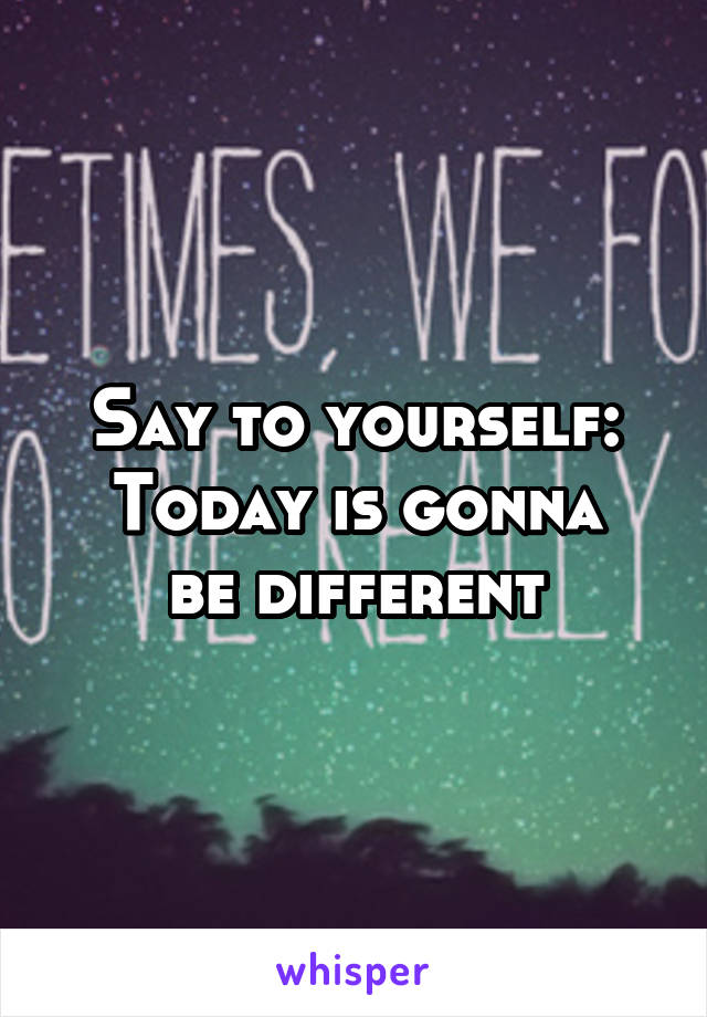 Say to yourself:
Today is gonna be different