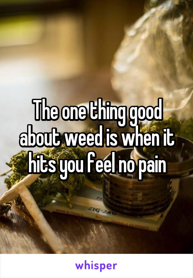 The one thing good about weed is when it hits you feel no pain