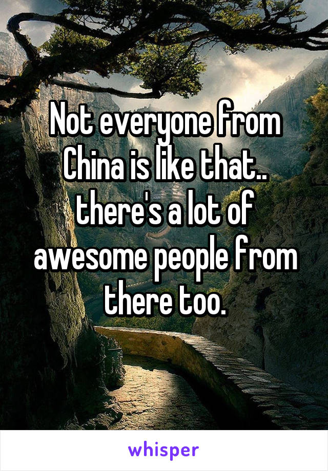 Not everyone from China is like that.. there's a lot of awesome people from there too.
