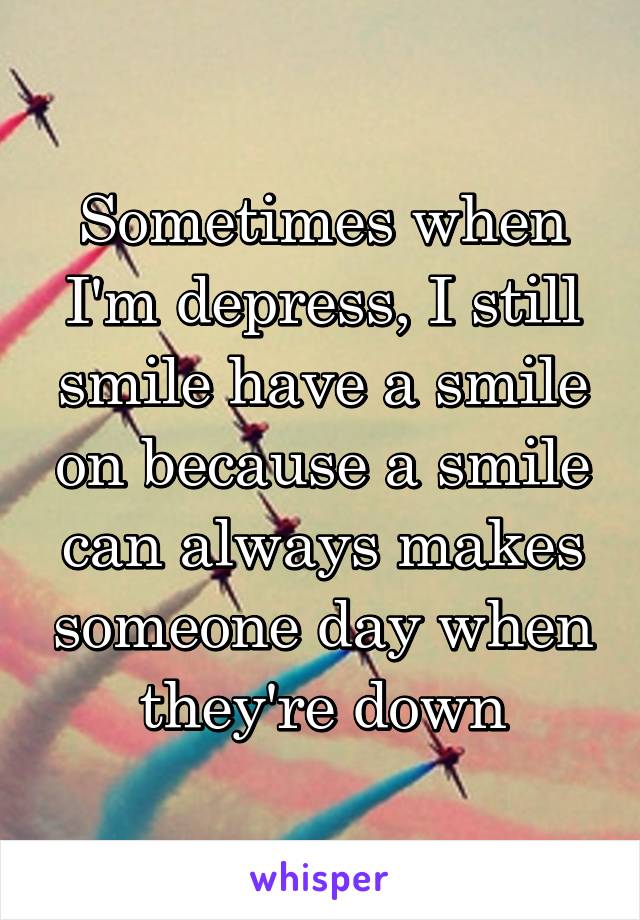 Sometimes when I'm depress, I still smile have a smile on because a smile can always makes someone day when they're down