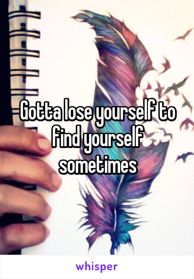 Gotta lose yourself to find yourself sometimes