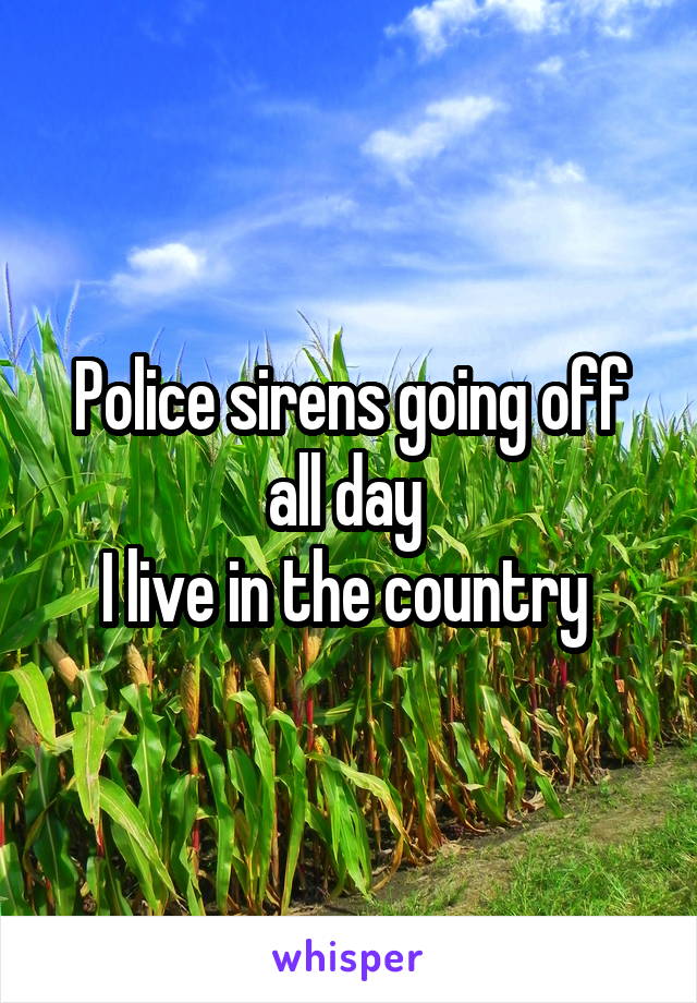 Police sirens going off all day 
I live in the country 