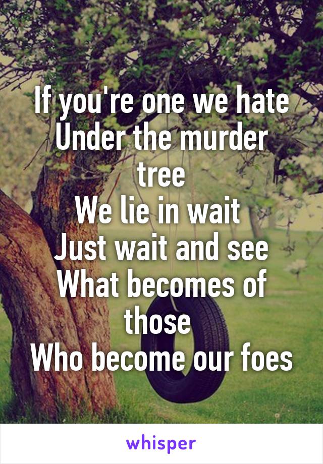 If you're one we hate
Under the murder tree
We lie in wait 
Just wait and see
What becomes of those 
Who become our foes