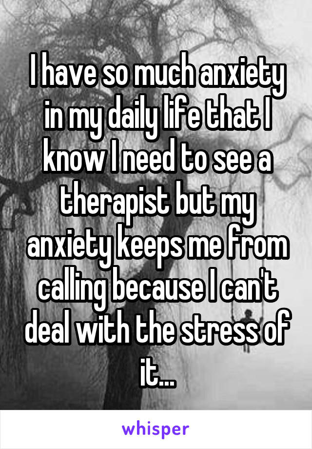 I have so much anxiety in my daily life that I know I need to see a therapist but my anxiety keeps me from calling because I can't deal with the stress of it...