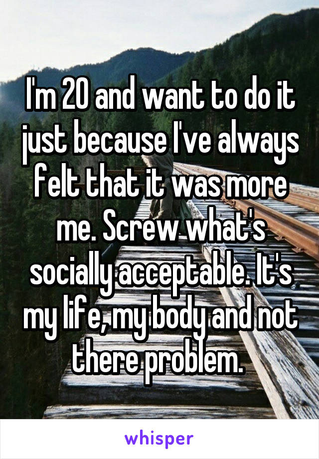 I'm 20 and want to do it just because I've always felt that it was more me. Screw what's socially acceptable. It's my life, my body and not there problem. 