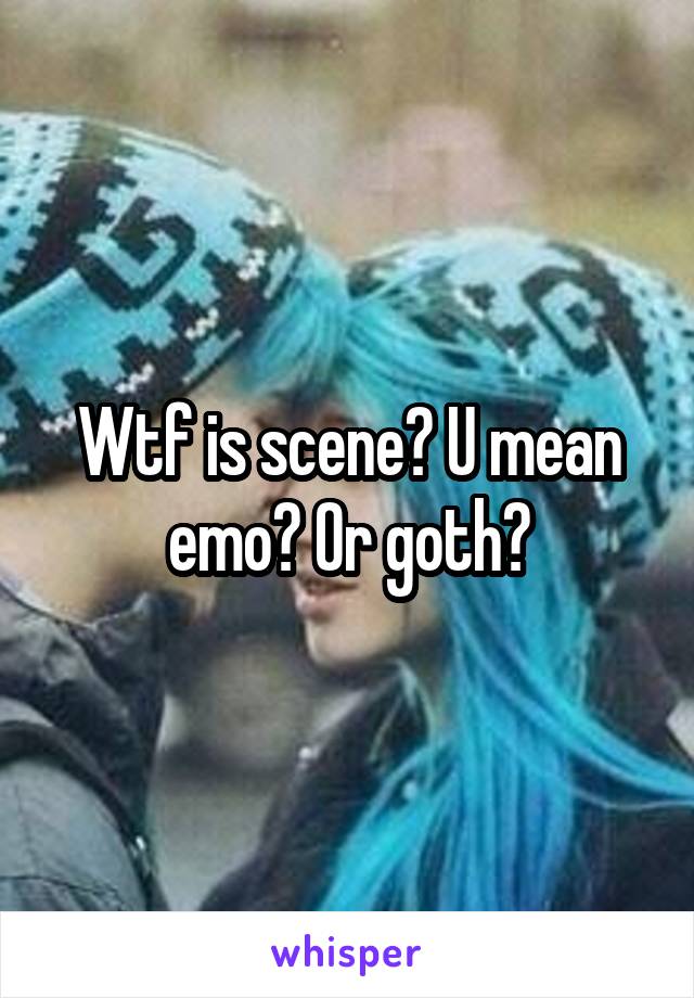 Wtf is scene? U mean emo? Or goth?