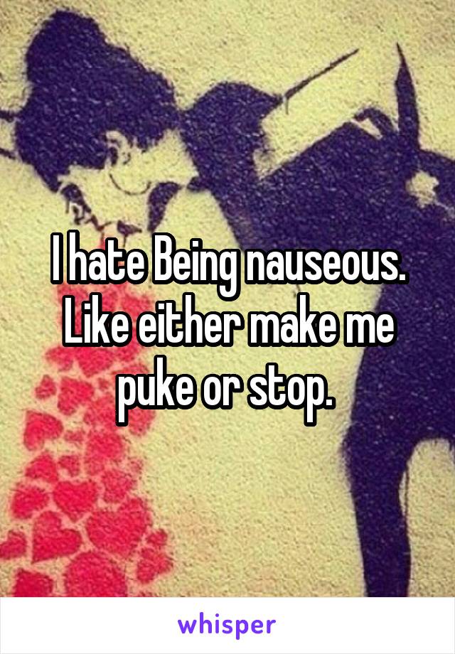 I hate Being nauseous. Like either make me puke or stop. 