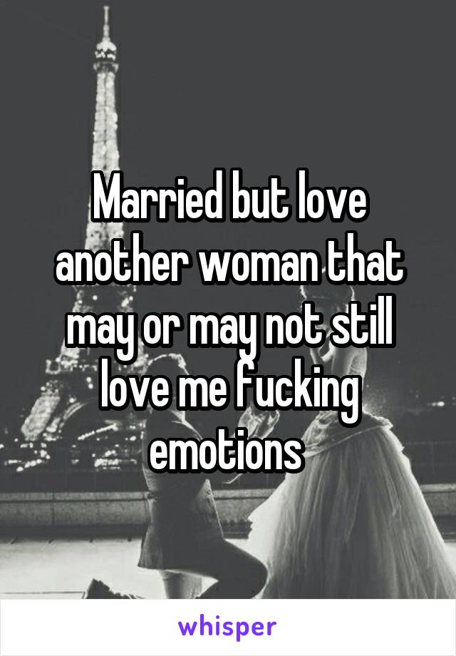 Married but love another woman that may or may not still love me fucking emotions 