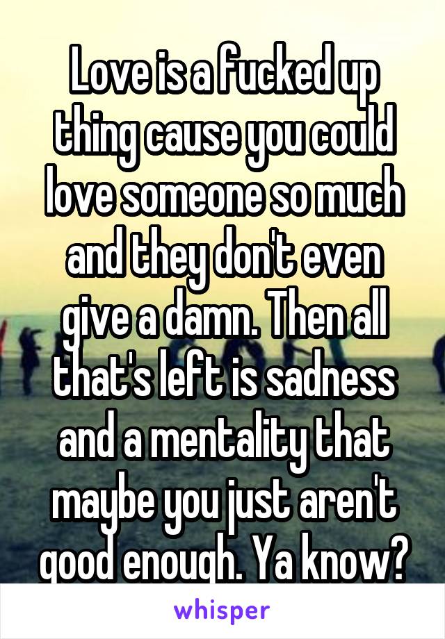 Love is a fucked up thing cause you could love someone so much and they don't even give a damn. Then all that's left is sadness and a mentality that maybe you just aren't good enough. Ya know?