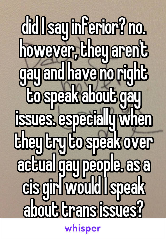 did I say inferior? no. however, they aren't gay and have no right to speak about gay issues. especially when they try to speak over actual gay people. as a cis girl would I speak about trans issues?