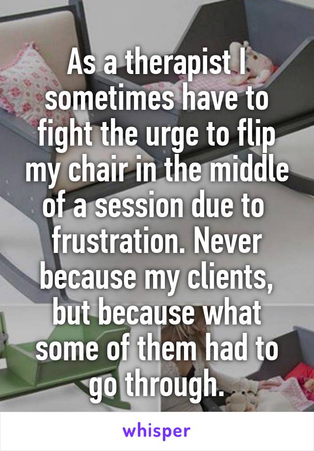 As a therapist I sometimes have to fight the urge to flip my chair in the middle of a session due to  frustration. Never because my clients, but because what some of them had to go through.