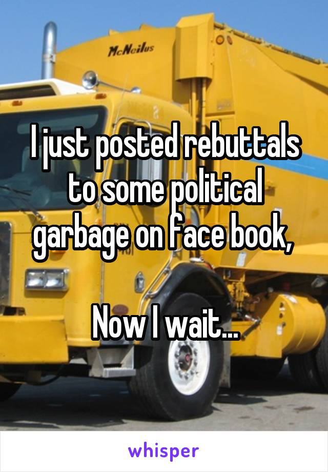 I just posted rebuttals to some political garbage on face book, 

Now I wait...