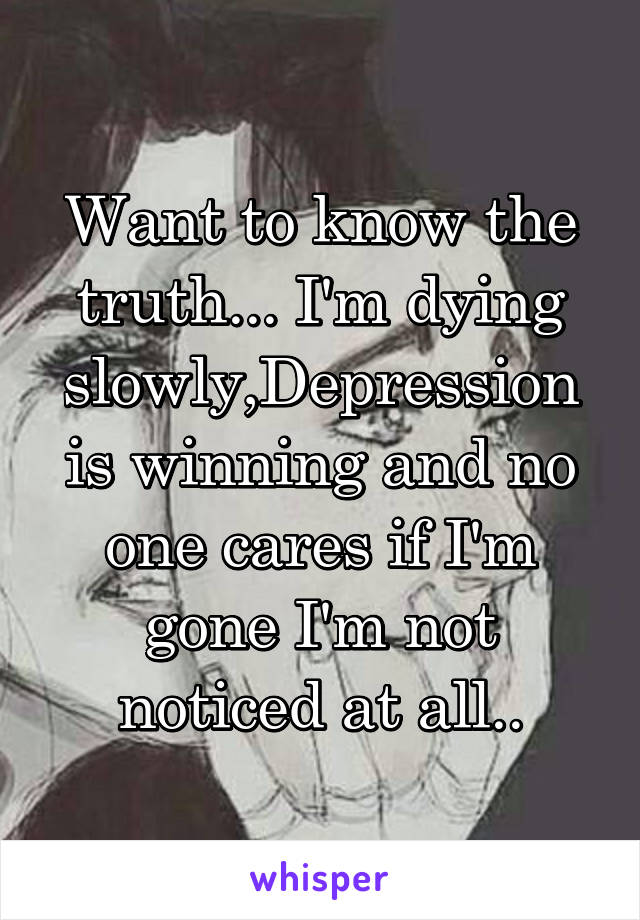 Want to know the truth... I'm dying slowly,Depression is winning and no one cares if I'm gone I'm not noticed at all..