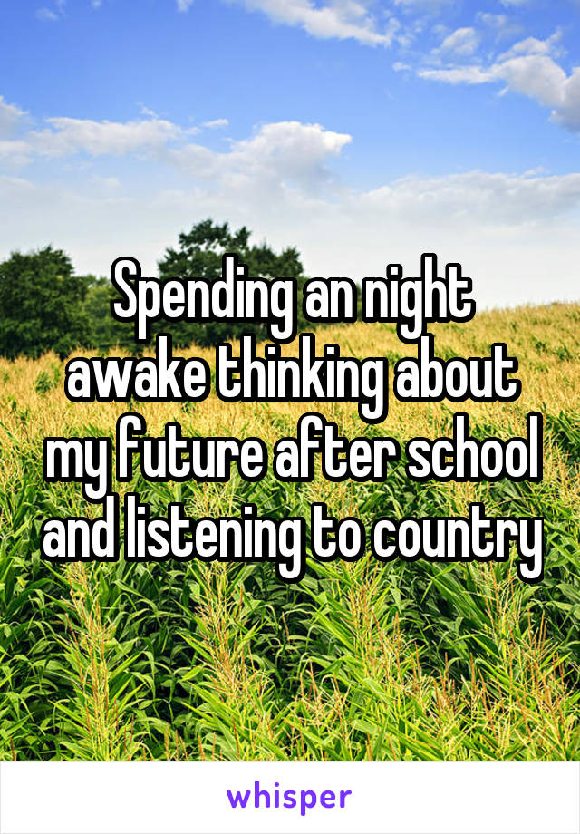 Spending an night awake thinking about my future after school and listening to country