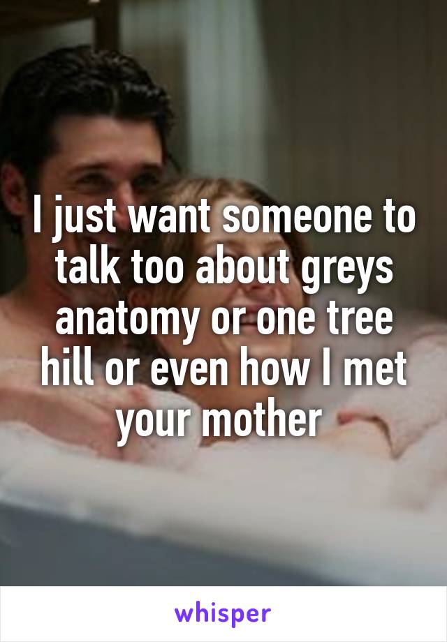 I just want someone to talk too about greys anatomy or one tree hill or even how I met your mother 