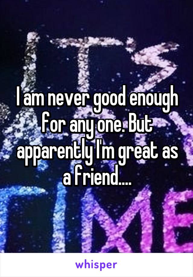 I am never good enough for any one. But apparently I'm great as a friend....