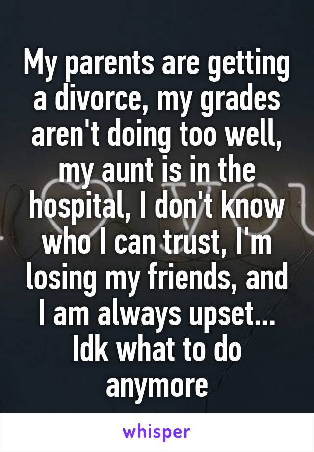 My parents are getting a divorce, my grades aren't doing too well, my aunt is in the hospital, I don't know who I can trust, I'm losing my friends, and I am always upset... Idk what to do anymore