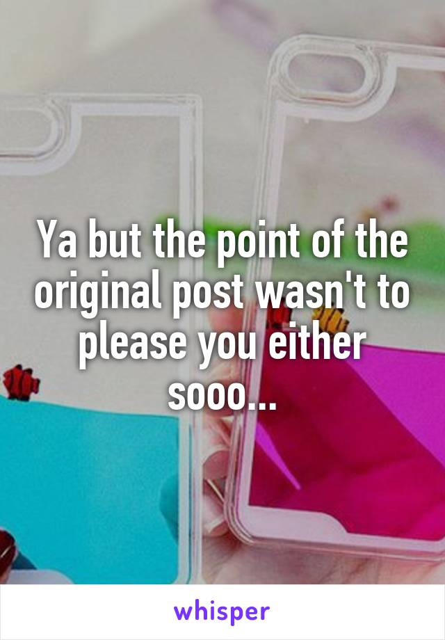 Ya but the point of the original post wasn't to please you either sooo...