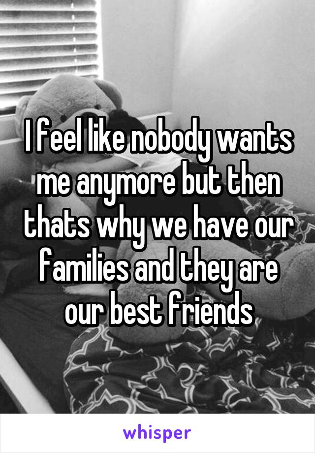 I feel like nobody wants me anymore but then thats why we have our families and they are our best friends