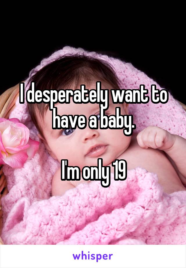 I desperately want to have a baby.

I'm only 19