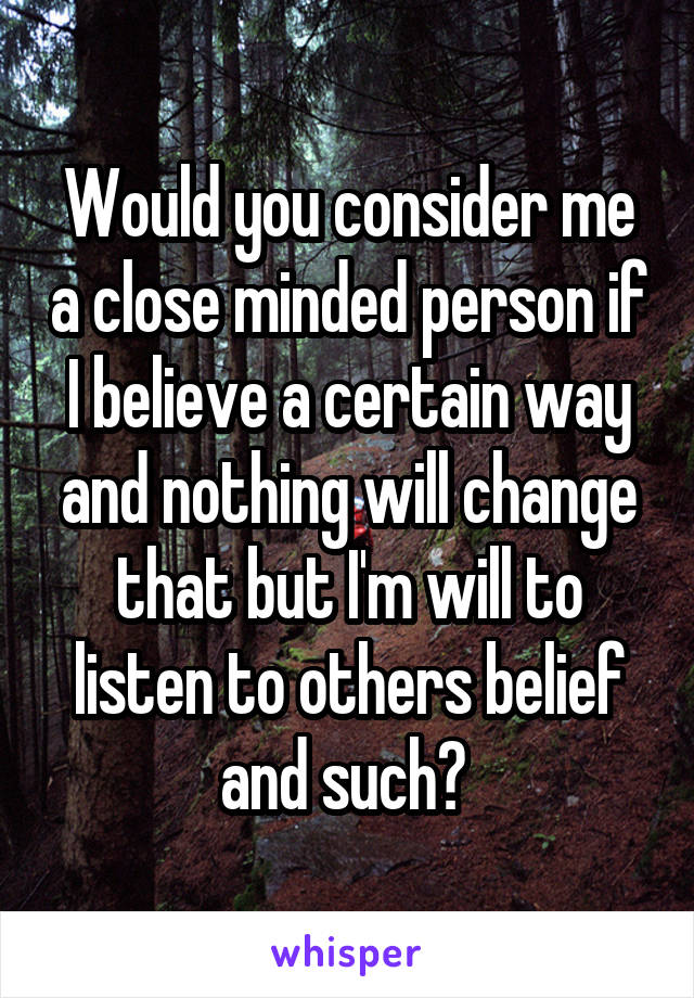 Would you consider me a close minded person if I believe a certain way and nothing will change that but I'm will to listen to others belief and such? 