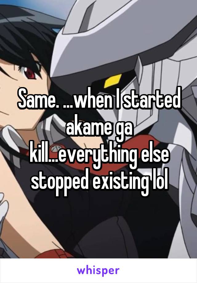 Same. ...when I started akame ga kill...everything else stopped existing lol